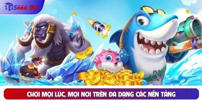 Chơi mọi lúc, mọi nơi trên đa dạng các nền tảng